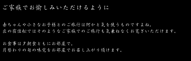 安心してお過ごしいただけるように　赤ちゃんや小さいお子様連れでのご旅行は何かと気を使うものですよね。
匠の宿　佳松ではそんなお客様にも気兼ねなくおくつろぎいただける設えとなっております。露天風呂付の客室や貸切の家族風呂。お食事はお部屋で。家族水入らずでお過ごしいただける安らぎの空間がここには御座います。