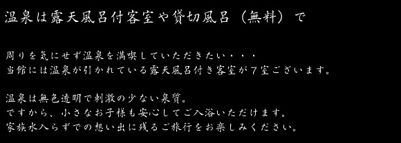 気兼ねなく温泉を満喫していただきたい…当館には温泉が引かれている露天風呂付き客室が7室ございます。温泉は無色透明・無味無臭の刺激の少ない泉質。だから赤ちゃんも安心してお入り頂けます。