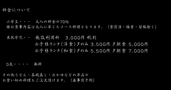 料金について　小学生・・・・　大人の料金の70％　※お食事内容は大人に準じたコース料理となります。（食前酒・鉢肴・留鉢除く）　未就学児・・　施設利用料3,240円 寝具（大人と同じ布団）3,240円 お子様ランチ(洋食)　夕食のみ3,780円  夕朝食　5,400円 お子様ランチ(和食)　夕食のみ5,940円  夕朝食　7,560円　0歳・・・・・無料 その他うどん・茶碗蒸し・おかゆなどの単品やお食い初め料理もご注文頂けます。（要事前予約）