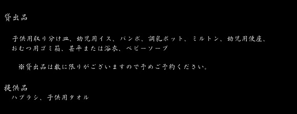 貸出品　子供用取り分け皿、幼児用イス、バンボ、調乳ポット、ミルトン、幼児用便座、おむつ用ゴミ箱、甚平または浴衣、ベビーソープ　※貸出品は数に限りがございますので予めご予約ください。 提供品　ハブラシ、子供用タオル