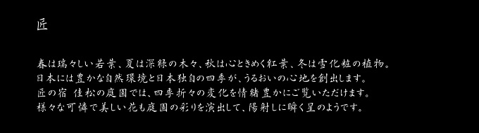 匠　春は瑞々しい若葉、夏は深緑の木々、秋は心ときめく紅葉、冬は雪化粧の植物。日本には豊かな自然環境と日本独自の四季が、うるおいの心地を創出します。匠の宿 佳松の庭園では、四季折々の変化を情緒豊かにご覧いただけます。様々な可憐で美しい花も庭園の彩りを演出して、陽射しに瞬く星のようです。