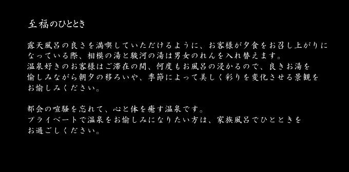 至福のひととき　露天風呂の良さを満喫していただけるように、お客様が夕食をお召し上がりになっている際、相模の湯と駿河の湯は男女のれんを入れ替えます。温泉好きのお客様はご滞在の間、何度もお風呂の浸かるので、良きお湯を愉しみながら朝夕の移ろいや、季節によって美しく彩りを変化させる景観をお愉しみください。都会の喧騒を忘れて、心と体を癒す温泉です。プライベートで温泉をお愉しみになりたい方は、家族風呂でひとときをお過ごしください。